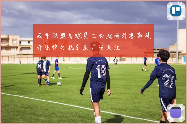 西甲联盟与球员工会就海外赛事展开法律对抗引发广泛关注