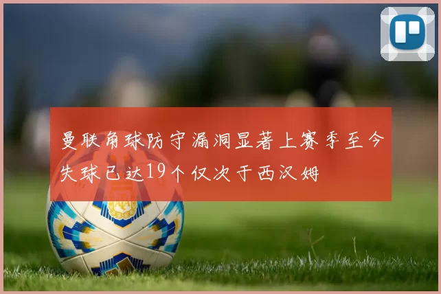 曼联角球防守漏洞显著上赛季至今失球已达19个仅次于西汉姆