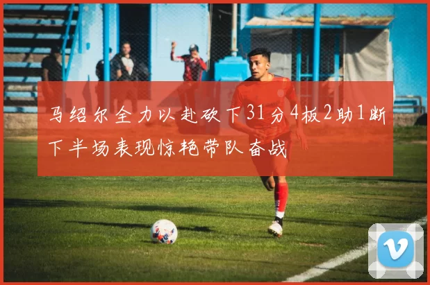 马绍尔全力以赴砍下31分4板2助1断下半场表现惊艳带队奋战