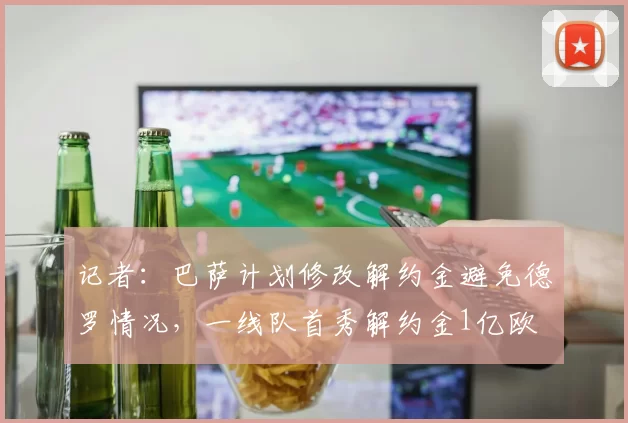 记者：巴萨计划修改解约金避免德罗情况，一线队首秀解约金1亿欧