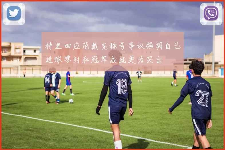 特里回应范戴克称号争议强调自己进球零封和冠军成就更为突出