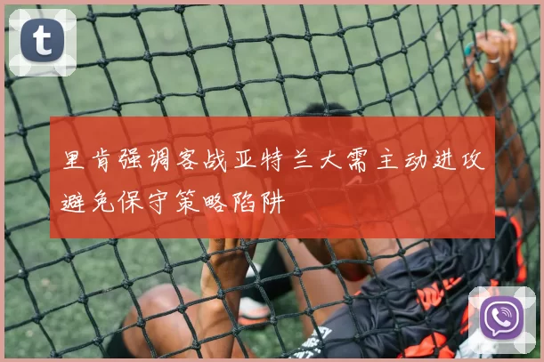 里肯强调客战亚特兰大需主动进攻避免保守策略陷阱