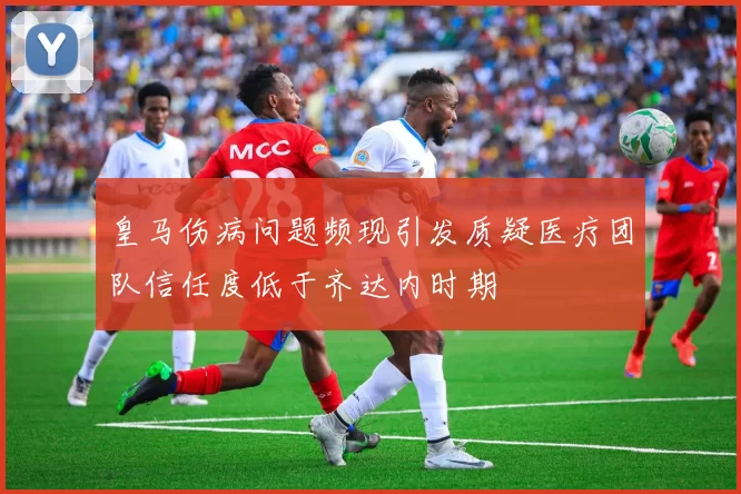 皇马伤病问题频现引发质疑医疗团队信任度低于齐达内时期