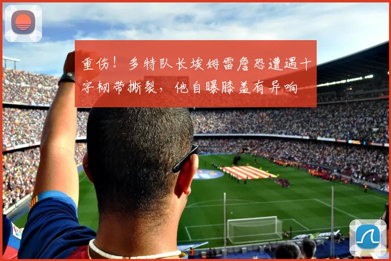 重伤！多特队长埃姆雷詹恐遭遇十字韧带撕裂，他自曝膝盖有异响