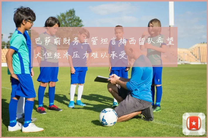 巴萨前财务主管坦言梅西留队希望大但经济压力难以承受