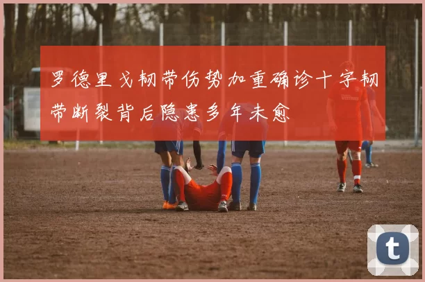 罗德里戈韧带伤势加重确诊十字韧带断裂背后隐患多年未愈