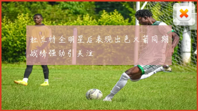 杜兰特全明星后表现出色火箭同期战绩强劲引关注