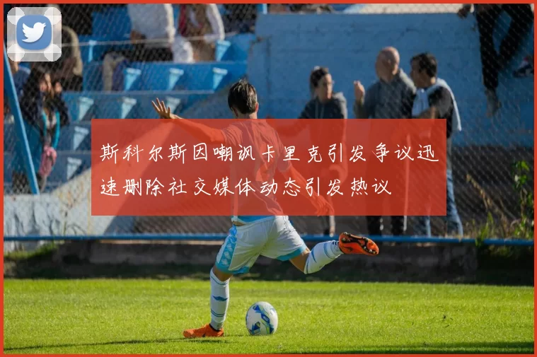 斯科尔斯因嘲讽卡里克引发争议迅速删除社交媒体动态引发热议