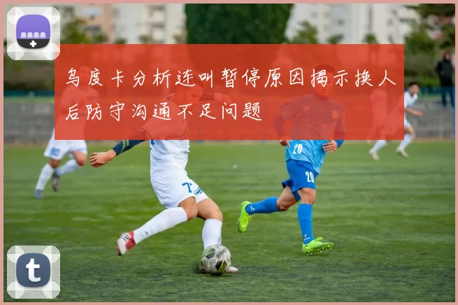 乌度卡分析连叫暂停原因揭示换人后防守沟通不足问题