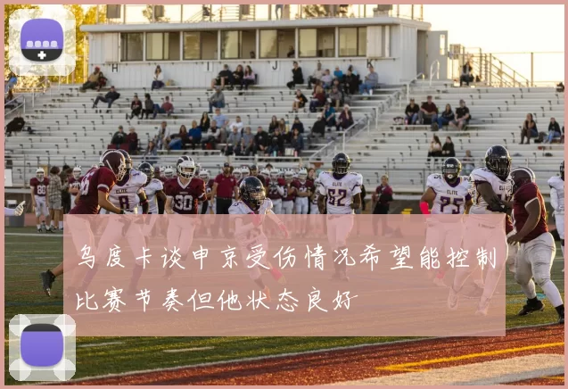 乌度卡谈申京受伤情况希望能控制比赛节奏但他状态良好