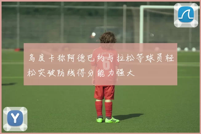 乌度卡称阿德巴约与拉松等球员轻松突破防线得分能力强大