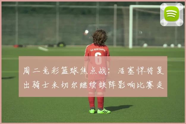周二竞彩篮球焦点战：活塞悍将复出骑士米切尔继续缺阵影响比赛走势