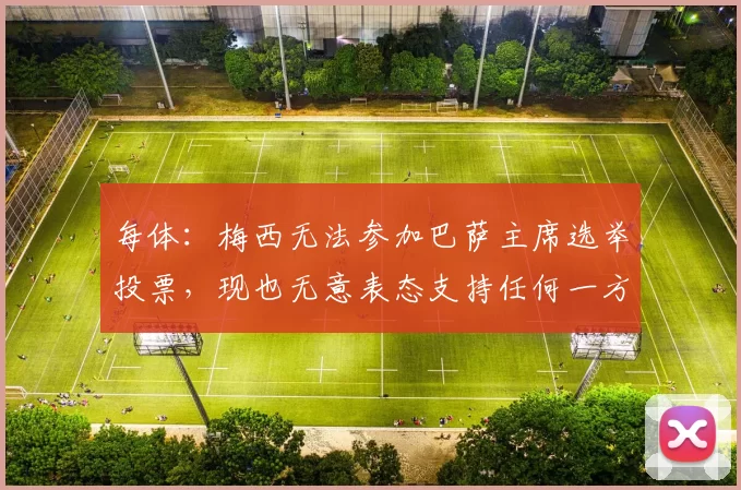 每体：梅西无法参加巴萨主席选举投票，现也无意表态支持任何一方