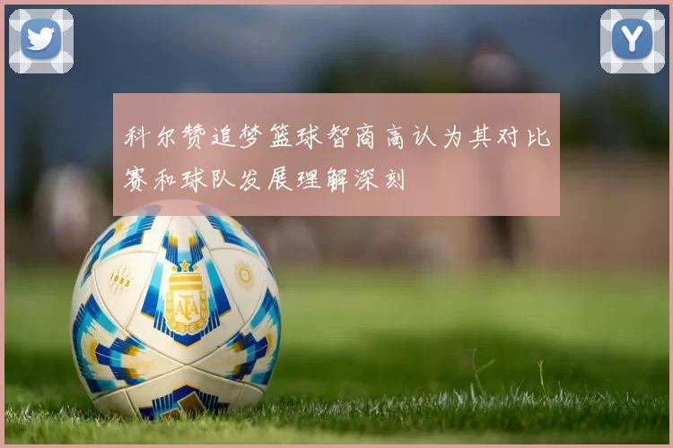 科尔赞追梦篮球智商高认为其对比赛和球队发展理解深刻