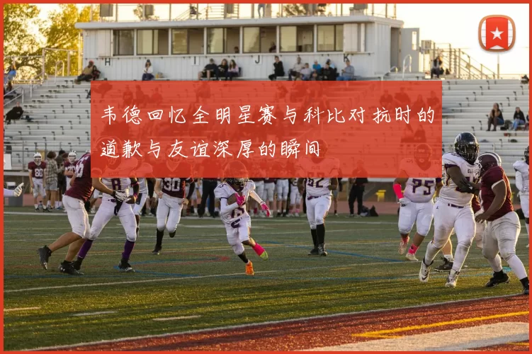 韦德回忆全明星赛与科比对抗时的道歉与友谊深厚的瞬间