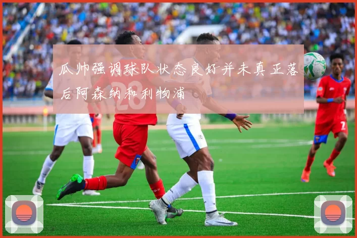 瓜帅强调球队状态良好并未真正落后阿森纳和利物浦