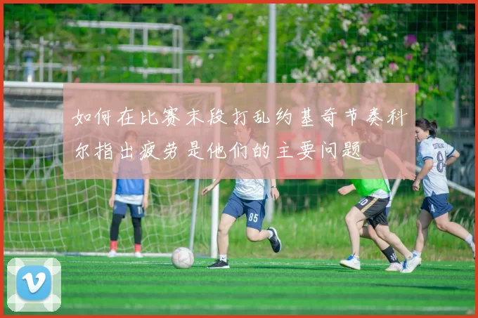 如何在比赛末段打乱约基奇节奏科尔指出疲劳是他们的主要问题