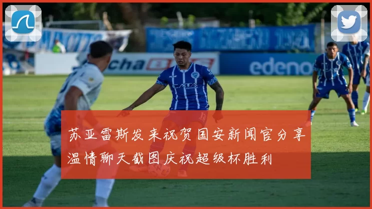 苏亚雷斯发来祝贺国安新闻官分享温情聊天截图庆祝超级杯胜利