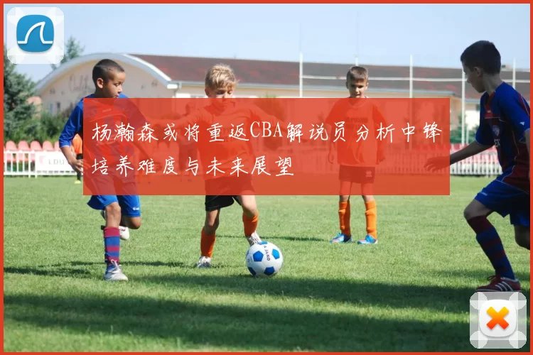 杨瀚森或将重返CBA解说员分析中锋培养难度与未来展望