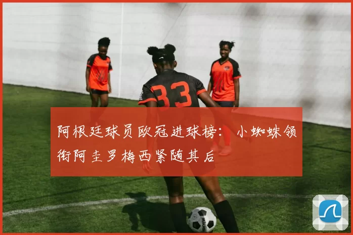 阿根廷球员欧冠进球榜：小蜘蛛领衔阿圭罗梅西紧随其后
