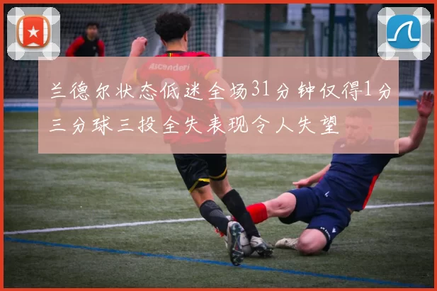 兰德尔状态低迷全场31分钟仅得1分三分球三投全失表现令人失望