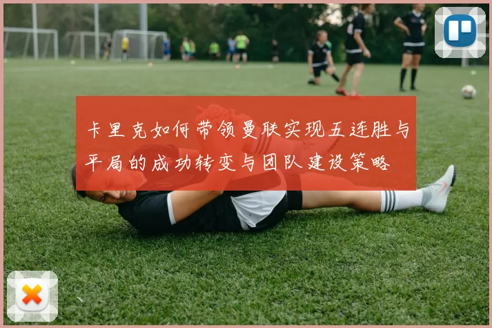 卡里克如何带领曼联实现五连胜与平局的成功转变与团队建设策略