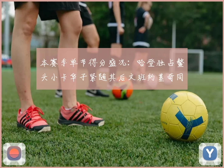 本赛季单节得分盛况：哈登独占鳌头小卡华子紧随其后文班约基奇同创佳绩