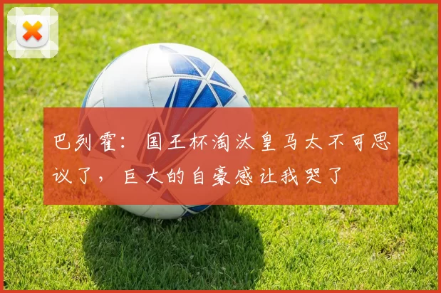 巴列霍：国王杯淘汰皇马太不可思议了，巨大的自豪感让我哭了