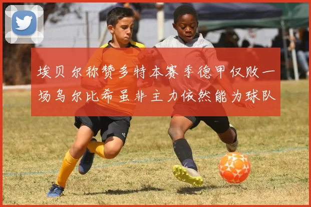 埃贝尔称赞多特本赛季德甲仅败一场乌尔比希虽非主力依然能为球队贡献力量